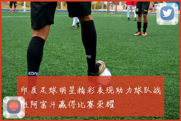 印度足球明星精彩表现助力球队战胜阿富汗赢得比赛荣耀