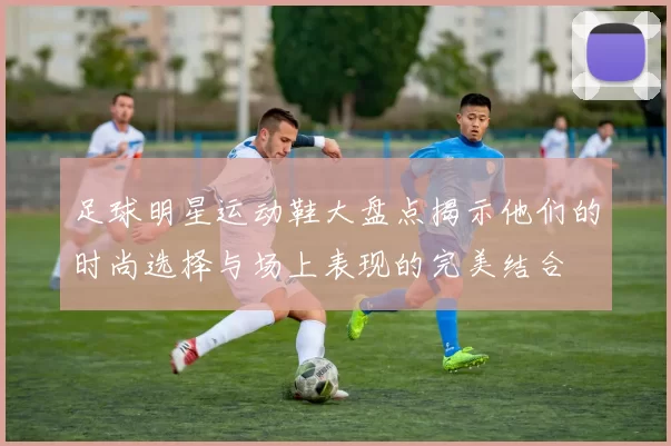 足球明星运动鞋大盘点揭示他们的时尚选择与场上表现的完美结合