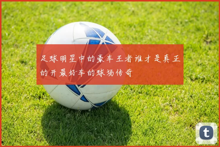 足球明星中的豪车王者谁才是真正的开最好车的球场传奇