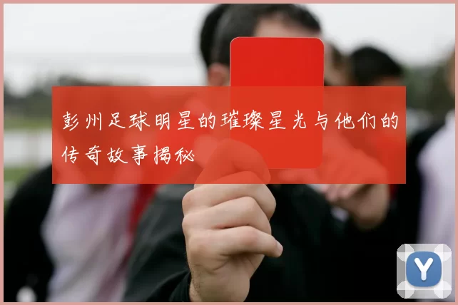彭州足球明星的璀璨星光与他们的传奇故事揭秘