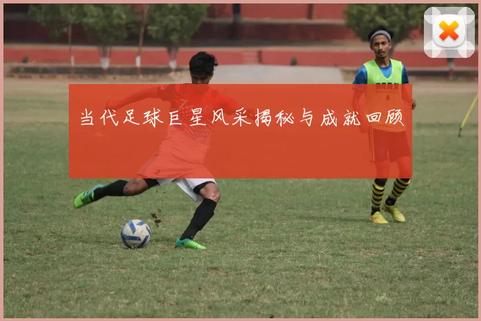 当代足球巨星风采揭秘与成就回顾