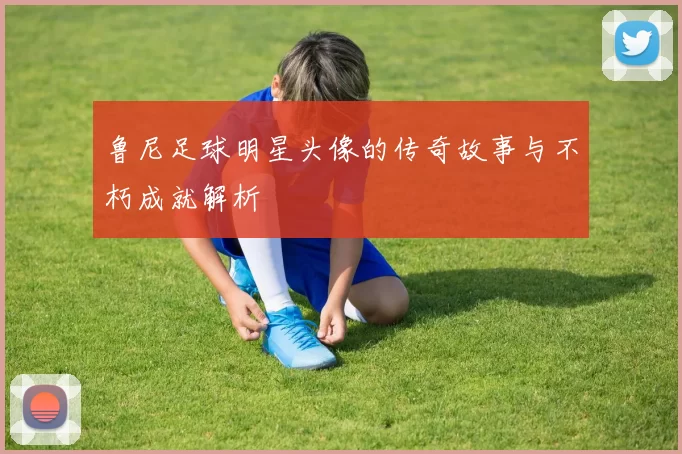 鲁尼足球明星头像的传奇故事与不朽成就解析