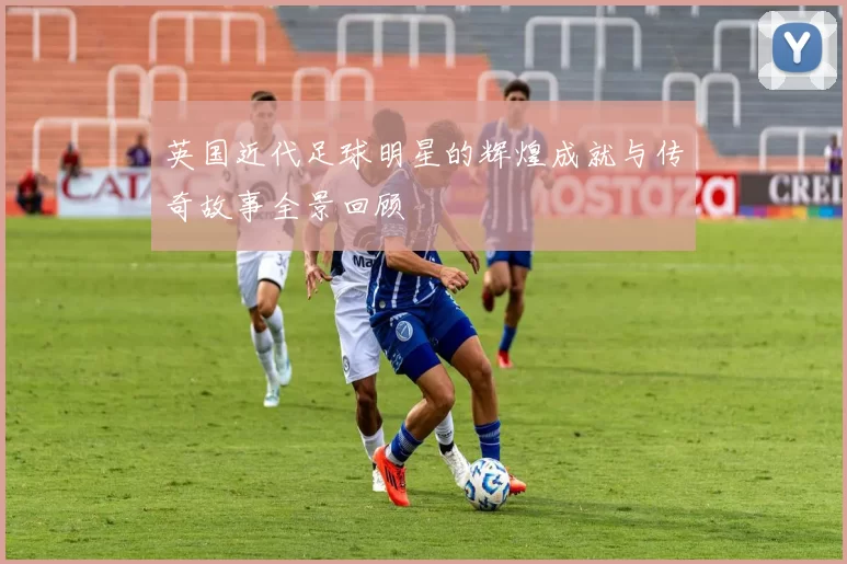 英国近代足球明星的辉煌成就与传奇故事全景回顾