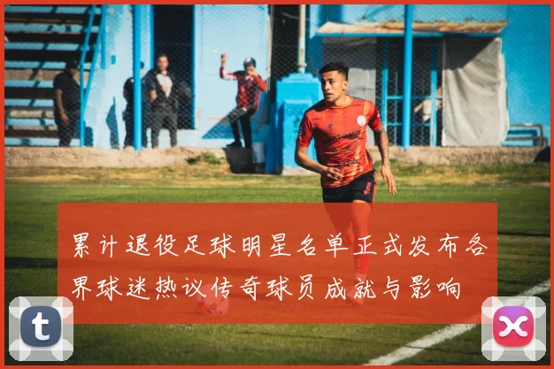 累计退役足球明星名单正式发布各界球迷热议传奇球员成就与影响