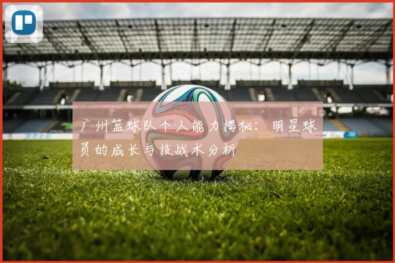 广州篮球队个人能力揭秘：明星球员的成长与技战术分析