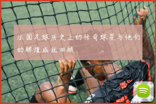 法国足球历史上的传奇球星与他们的辉煌成就回顾