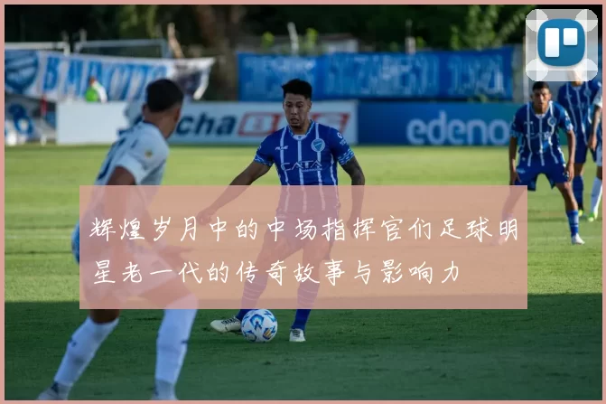 辉煌岁月中的中场指挥官们足球明星老一代的传奇故事与影响力