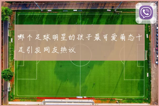 哪个足球明星的孩子最可爱萌态十足引发网友热议