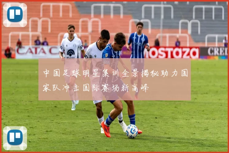 中国足球明星集训全景揭秘助力国家队冲击国际赛场新高峰