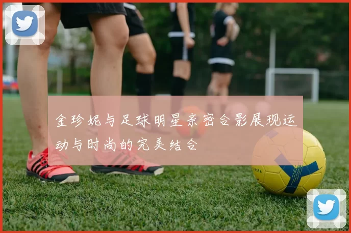 金珍妮与足球明星亲密合影展现运动与时尚的完美结合