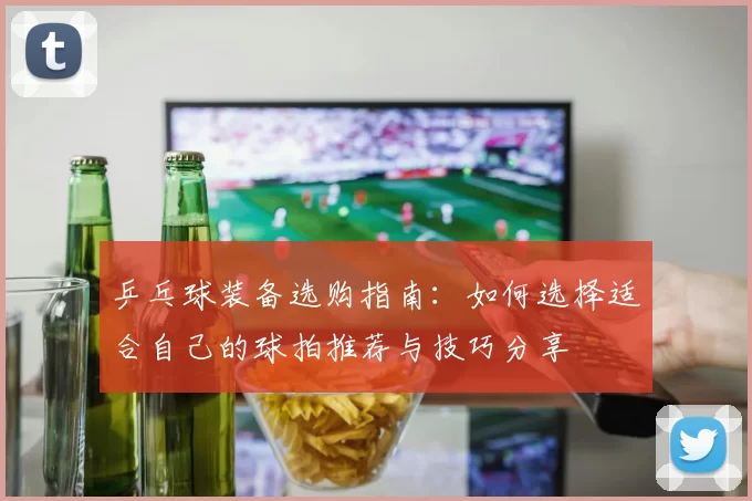 乒乓球装备选购指南：如何选择适合自己的球拍推荐与技巧分享