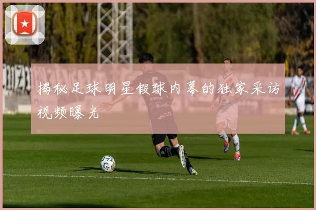 揭秘足球明星假球内幕的独家采访视频曝光