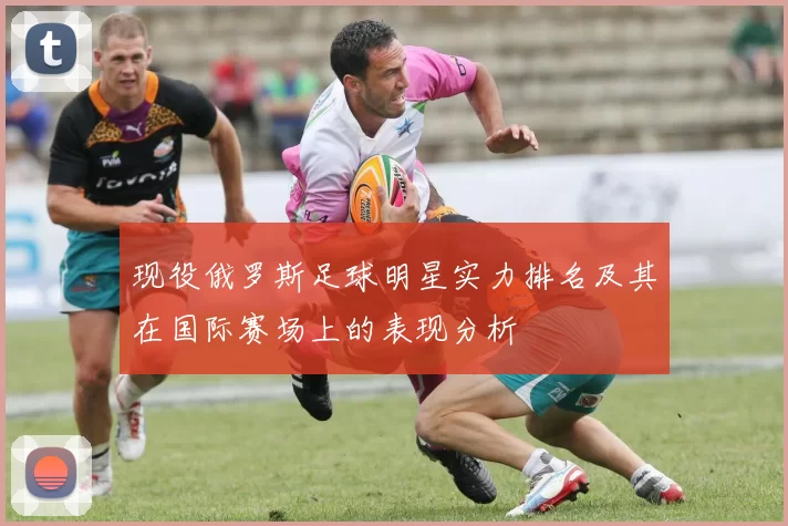 现役俄罗斯足球明星实力排名及其在国际赛场上的表现分析