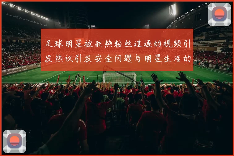 足球明星被狂热粉丝追逐的视频引发热议引发安全问题与明星生活的思考