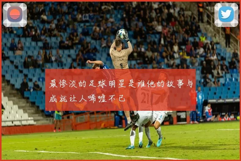 最惨淡的足球明星是谁他的故事与成就让人唏嘘不已