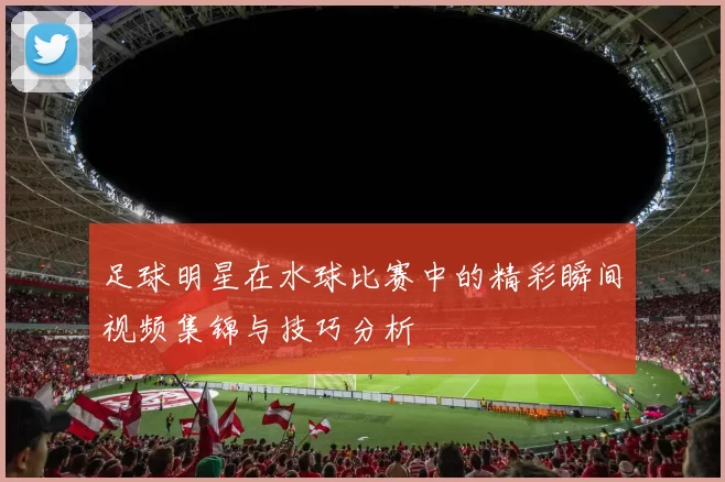 足球明星在水球比赛中的精彩瞬间视频集锦与技巧分析