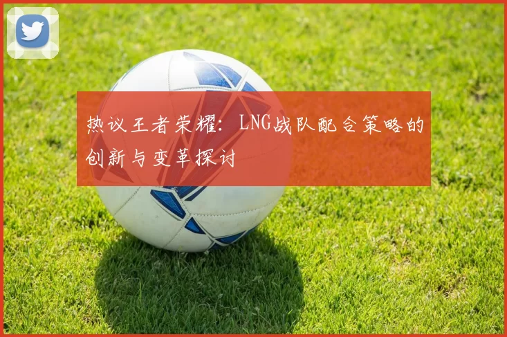 热议王者荣耀：LNG战队配合策略的创新与变革探讨