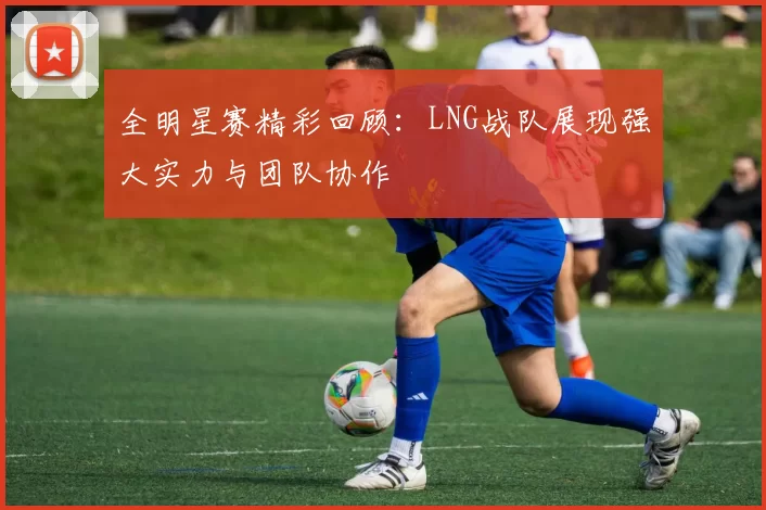 全明星赛精彩回顾：LNG战队展现强大实力与团队协作