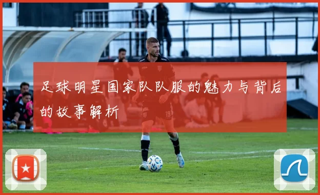足球明星国家队队服的魅力与背后的故事解析