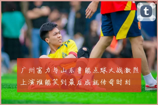 广州富力与山东鲁能点球大战激烈上演谁能笑到最后成就传奇时刻