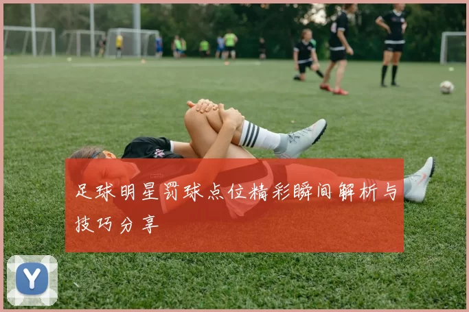 足球明星罚球点位精彩瞬间解析与技巧分享