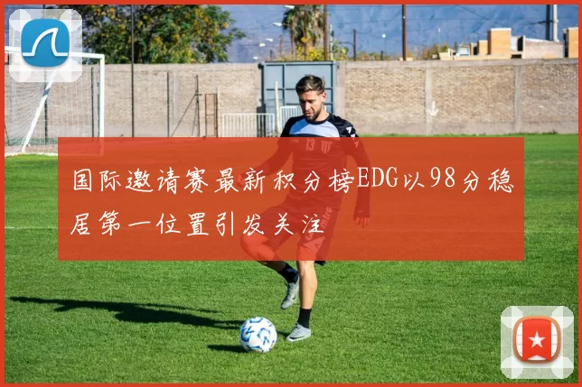 国际邀请赛最新积分榜EDG以98分稳居第一位置引发关注