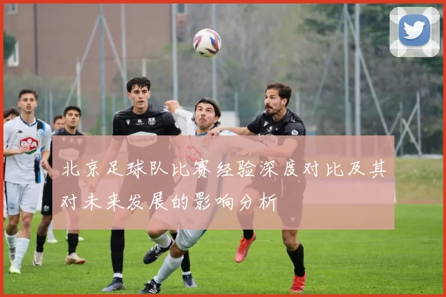 北京足球队比赛经验深度对比及其对未来发展的影响分析