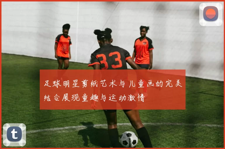 足球明星剪纸艺术与儿童画的完美结合展现童趣与运动激情