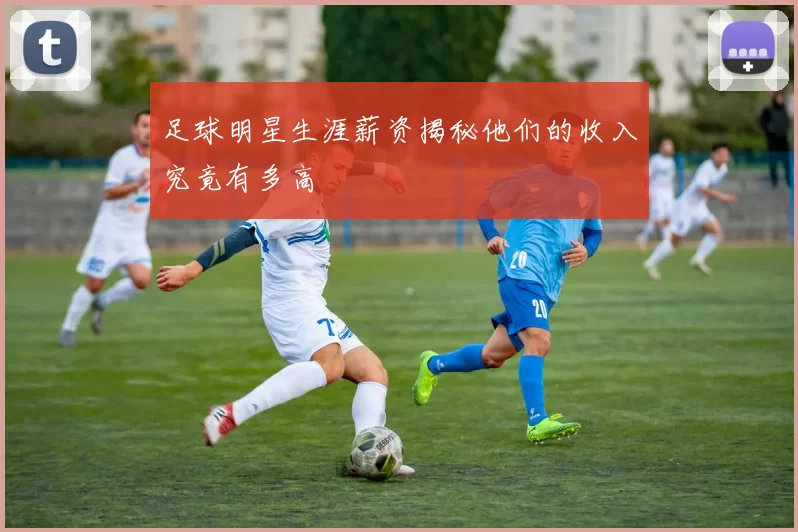 足球明星生涯薪资揭秘他们的收入究竟有多高