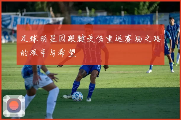 足球明星因跟腱受伤重返赛场之路的艰辛与希望