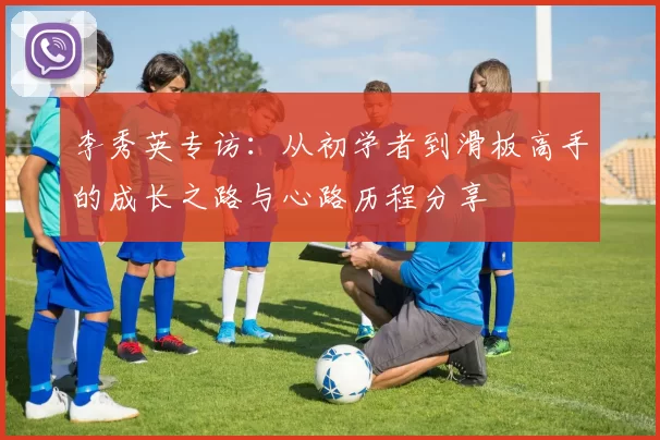 李秀英专访：从初学者到滑板高手的成长之路与心路历程分享