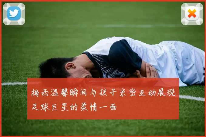 梅西温馨瞬间与孩子亲密互动展现足球巨星的柔情一面