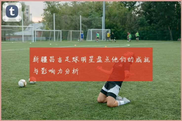 新疆昌吉足球明星盘点他们的成就与影响力分析