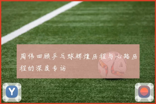 周伟回顾乒乓球辉煌历程与心路历程的深度专访