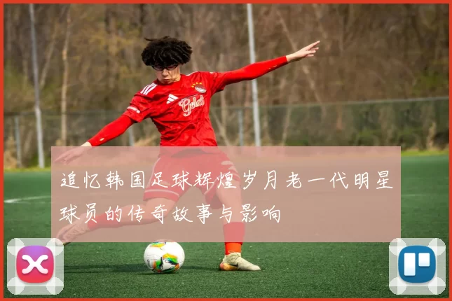 追忆韩国足球辉煌岁月老一代明星球员的传奇故事与影响