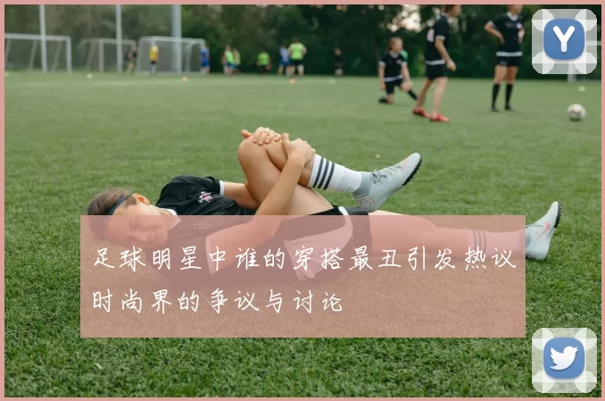 足球明星中谁的穿搭最丑引发热议时尚界的争议与讨论