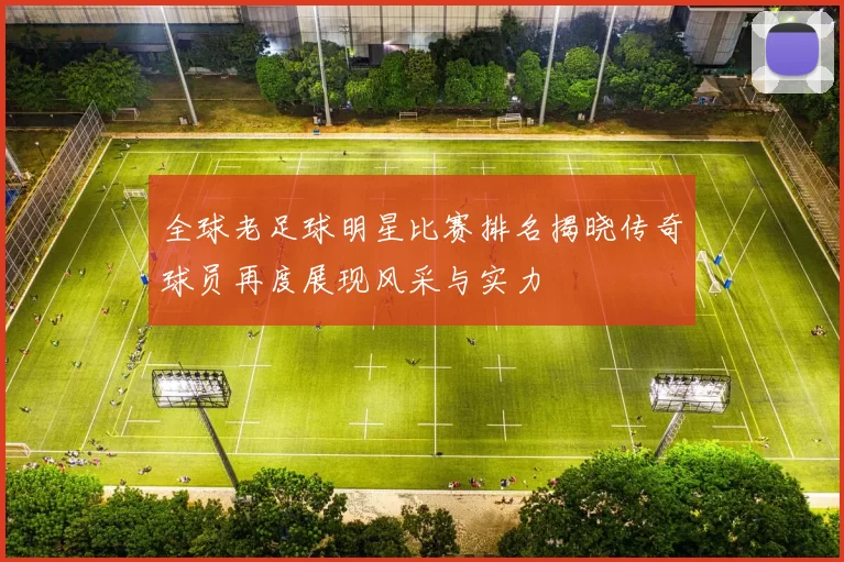全球老足球明星比赛排名揭晓传奇球员再度展现风采与实力