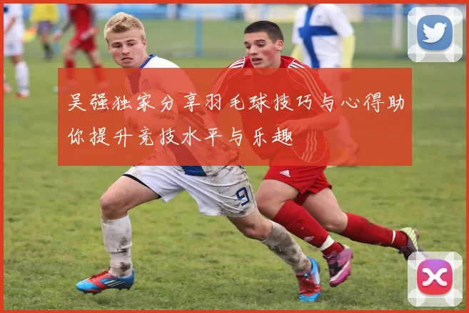 吴强独家分享羽毛球技巧与心得助你提升竞技水平与乐趣
