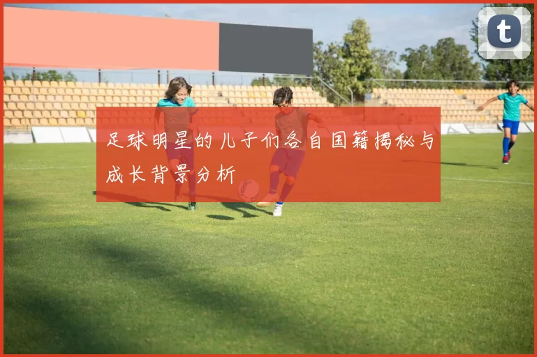 足球明星的儿子们各自国籍揭秘与成长背景分析