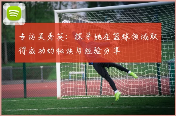 专访吴秀英：探寻她在篮球领域取得成功的秘诀与经验分享