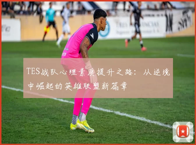 TES战队心理素质提升之路：从逆境中崛起的英雄联盟新篇章