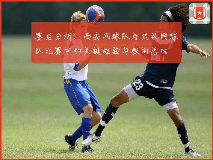 赛后分析：西安网球队与武汉网球队比赛中的关键经验与教训总结