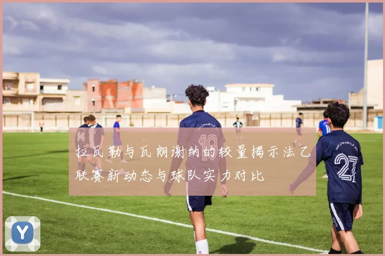拉瓦勒与瓦朗谢纳的较量揭示法乙联赛新动态与球队实力对比