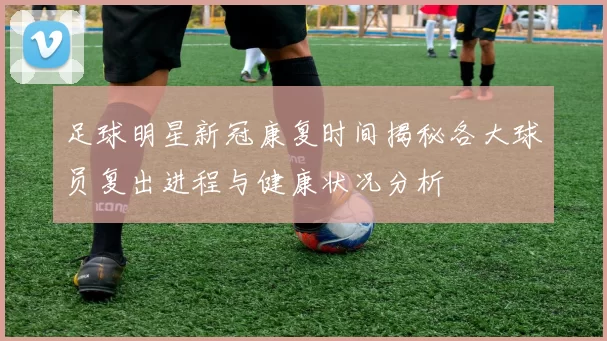 足球明星新冠康复时间揭秘各大球员复出进程与健康状况分析