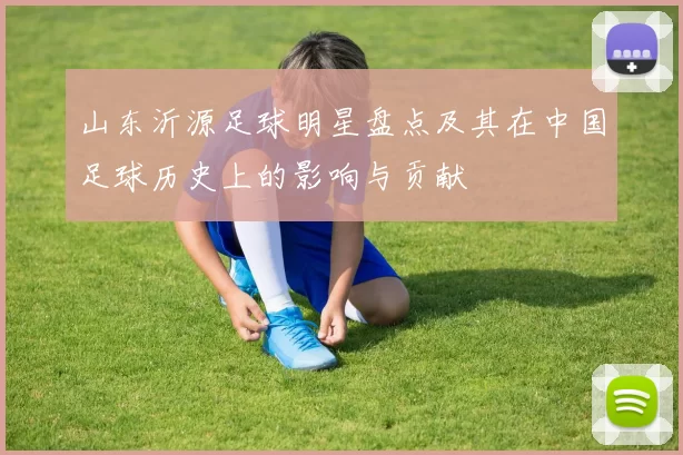 山东沂源足球明星盘点及其在中国足球历史上的影响与贡献
