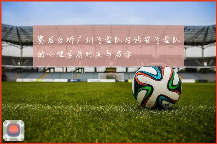 赛后分析广州飞盘队与西安飞盘队的心理素质对决与启示