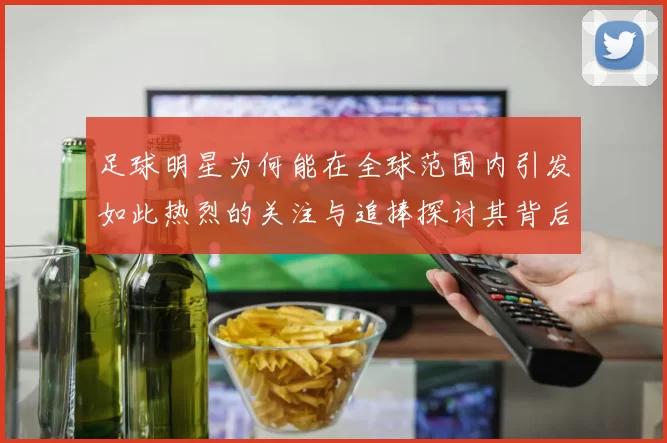 足球明星为何能在全球范围内引发如此热烈的关注与追捧探讨其背后的原因与影响