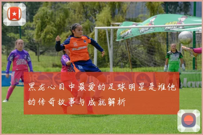 黑龙心目中最爱的足球明星是谁他的传奇故事与成就解析