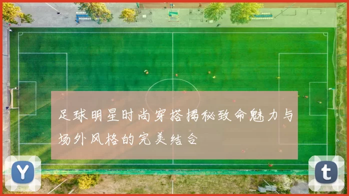 足球明星时尚穿搭揭秘致命魅力与场外风格的完美结合