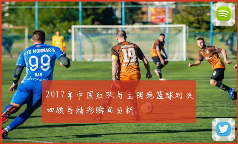 2017年中国红队与立陶宛篮球对决回顾与精彩瞬间分析